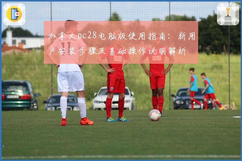 加拿大pc28电脑版使用指南：新用户安装步骤及基础操作说明解析